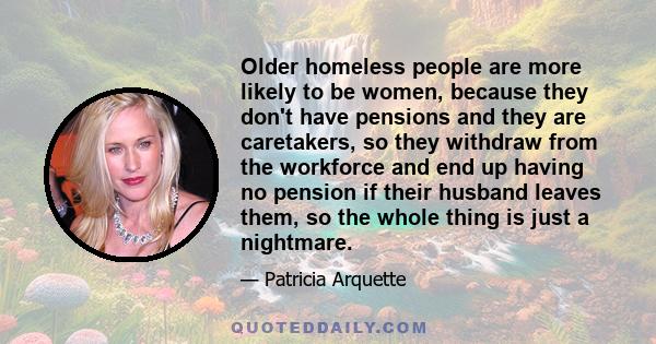 Older homeless people are more likely to be women, because they don't have pensions and they are caretakers, so they withdraw from the workforce and end up having no pension if their husband leaves them, so the whole