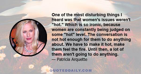 One of the most disturbing things I heard was that women's issues weren't hot. Which is so ironic, because women are constantly being judged on some hot level. The conversation is not hot enough for them to do anything