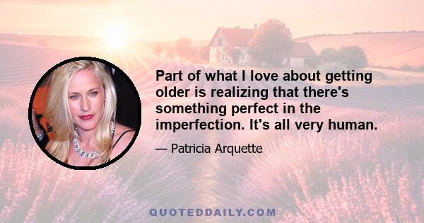 Part of what I love about getting older is realizing that there's something perfect in the imperfection. It's all very human.