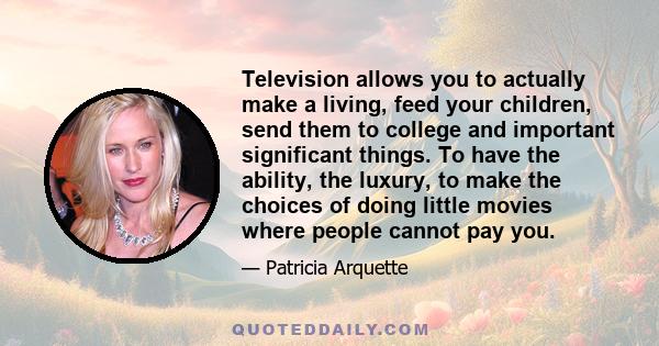 Television allows you to actually make a living, feed your children, send them to college and important significant things. To have the ability, the luxury, to make the choices of doing little movies where people cannot 