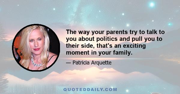 The way your parents try to talk to you about politics and pull you to their side, that's an exciting moment in your family.