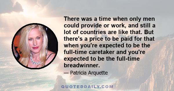 There was a time when only men could provide or work, and still a lot of countries are like that. But there's a price to be paid for that when you're expected to be the full-time caretaker and you're expected to be the