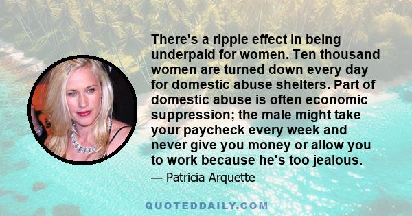 There's a ripple effect in being underpaid for women. Ten thousand women are turned down every day for domestic abuse shelters. Part of domestic abuse is often economic suppression; the male might take your paycheck