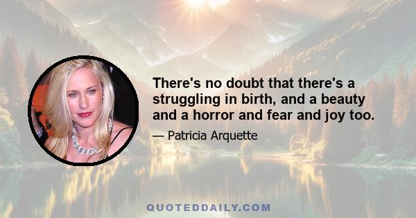 There's no doubt that there's a struggling in birth, and a beauty and a horror and fear and joy too.