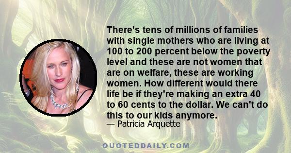 There's tens of millions of families with single mothers who are living at 100 to 200 percent below the poverty level and these are not women that are on welfare, these are working women. How different would there life