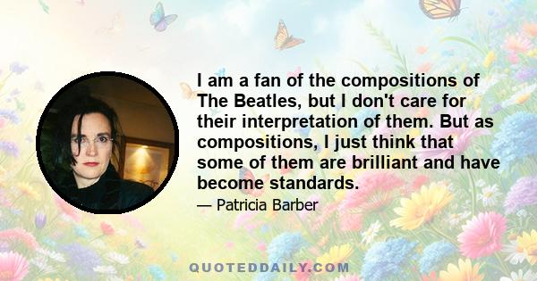 I am a fan of the compositions of The Beatles, but I don't care for their interpretation of them. But as compositions, I just think that some of them are brilliant and have become standards.