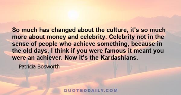 So much has changed about the culture, it's so much more about money and celebrity. Celebrity not in the sense of people who achieve something, because in the old days, I think if you were famous it meant you were an