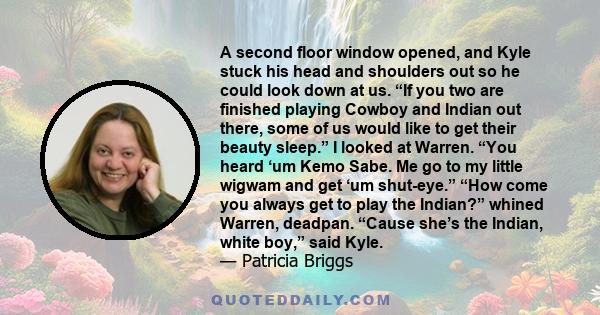 A second floor window opened, and Kyle stuck his head and shoulders out so he could look down at us. “If you two are finished playing Cowboy and Indian out there, some of us would like to get their beauty sleep.” I