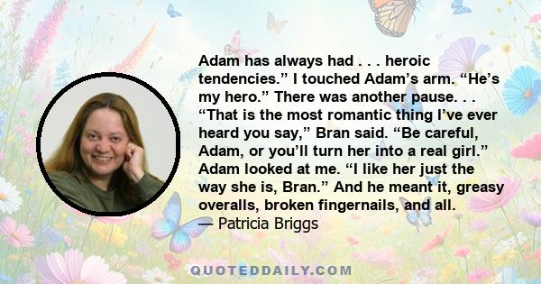 Adam has always had . . . heroic tendencies.” I touched Adam’s arm. “He’s my hero.” There was another pause. . . “That is the most romantic thing I’ve ever heard you say,” Bran said. “Be careful, Adam, or you’ll turn