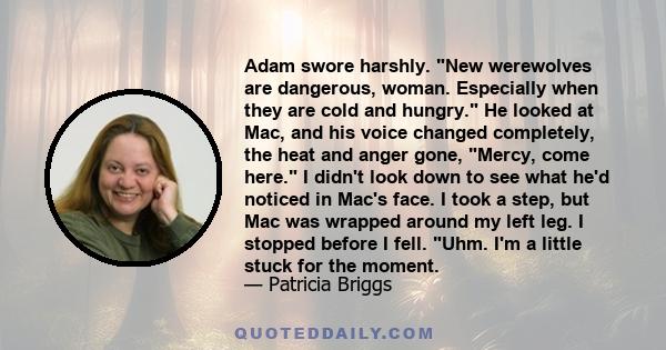 Adam swore harshly. New werewolves are dangerous, woman. Especially when they are cold and hungry. He looked at Mac, and his voice changed completely, the heat and anger gone, Mercy, come here. I didn't look down to see 