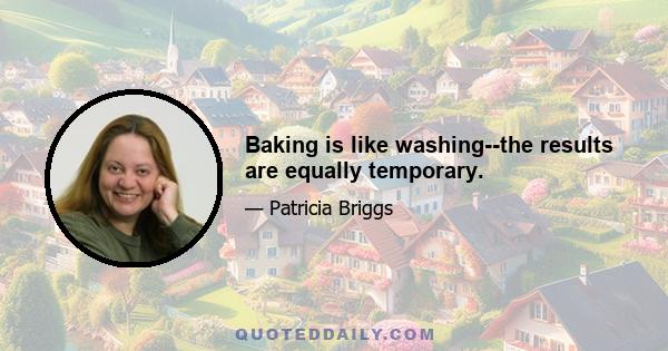 Baking is like washing--the results are equally temporary.