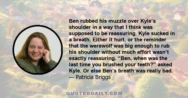 Ben rubbed his muzzle over Kyle’s shoulder in a way that I think was supposed to be reassuring. Kyle sucked in a breath. Either it hurt, or the reminder that the werewolf was big enough to rub his shoulder without much