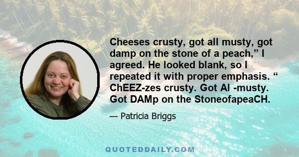 Cheeses crusty, got all musty, got damp on the stone of a peach,” I agreed. He looked blank, so I repeated it with proper emphasis. “ ChEEZ-zes crusty. Got Al -musty. Got DAMp on the StoneofapeaCH.