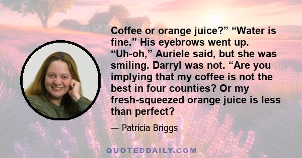 Coffee or orange juice?” “Water is fine.” His eyebrows went up. “Uh-oh,” Auriele said, but she was smiling. Darryl was not. “Are you implying that my coffee is not the best in four counties? Or my fresh-squeezed orange