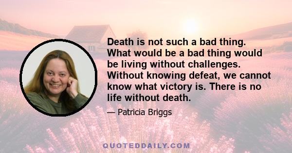 Death is not such a bad thing. What would be a bad thing would be living without challenges. Without knowing defeat, we cannot know what victory is. There is no life without death.