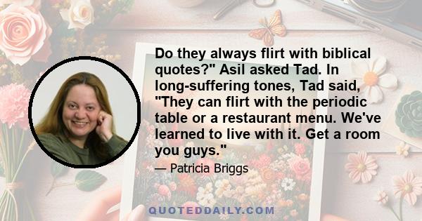 Do they always flirt with biblical quotes? Asil asked Tad. In long-suffering tones, Tad said, They can flirt with the periodic table or a restaurant menu. We've learned to live with it. Get a room you guys.