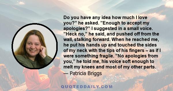 Do you have any idea how much I love you?” he asked. ”Enough to accept my apologies?” I suggested in a small voice. ”Heck no,” he said, and pushed off from the wall, stalking forward. When he reached me, he put his