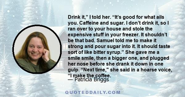 Drink it,” I told her. “It’s good for what ails you. Caffeine and sugar. I don’t drink it, so I ran over to your house and stole the expensive stuff in your freezer. It shouldn’t be that bad. Samuel told me to make it