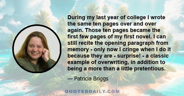 During my last year of college I wrote the same ten pages over and over again. Those ten pages became the first few pages of my first novel. I can still recite the opening paragraph from memory - only now I cringe when