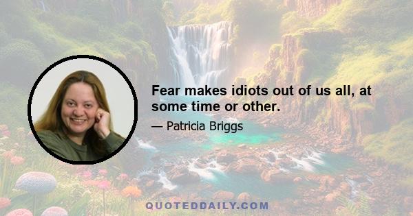 Fear makes idiots out of us all, at some time or other.