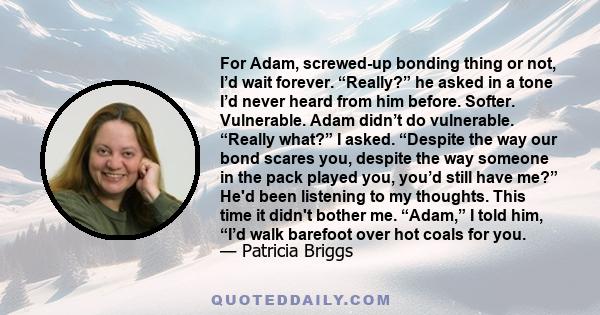 For Adam, screwed-up bonding thing or not, I’d wait forever. “Really?” he asked in a tone I’d never heard from him before. Softer. Vulnerable. Adam didn’t do vulnerable. “Really what?” I asked. “Despite the way our bond 