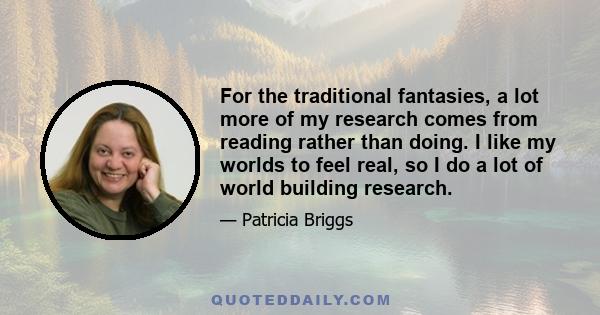 For the traditional fantasies, a lot more of my research comes from reading rather than doing. I like my worlds to feel real, so I do a lot of world building research.