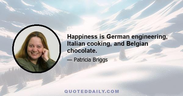 Happiness is German engineering, Italian cooking, and Belgian chocolate.