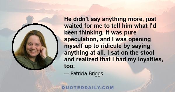 He didn't say anything more, just waited for me to tell him what I'd been thinking. It was pure speculation, and I was opening myself up to ridicule by saying anything at all. I sat on the stool and realized that I had