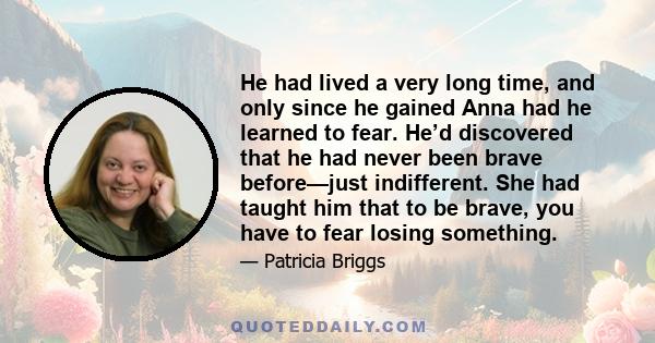 He had lived a very long time, and only since he gained Anna had he learned to fear. He’d discovered that he had never been brave before—just indifferent. She had taught him that to be brave, you have to fear losing