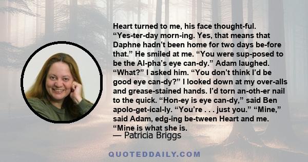 Heart turned to me, his face thought­ful. “Yes­ter­day morn­ing. Yes, that means that Daphne hadn’t been home for two days be­fore that.” He smiled at me. “You were sup­posed to be the Al­pha’s eye can­dy.” Adam