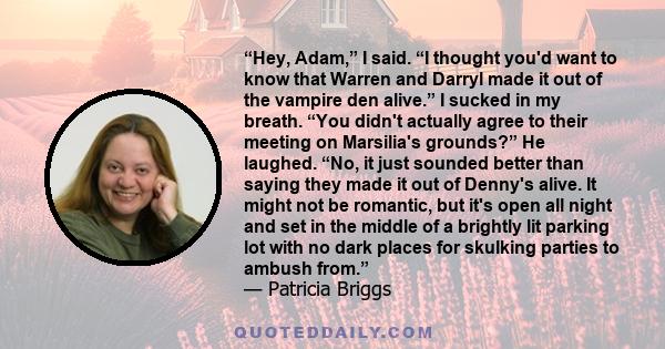 “Hey, Adam,” I said. “I thought you'd want to know that Warren and Darryl made it out of the vampire den alive.” I sucked in my breath. “You didn't actually agree to their meeting on Marsilia's grounds?” He laughed.