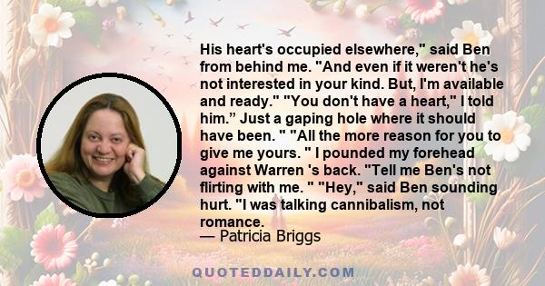 His heart's occupied elsewhere, said Ben from behind me. And even if it weren't he's not interested in your kind. But, I'm available and ready. You don't have a heart, I told him.” Just a gaping hole where it should