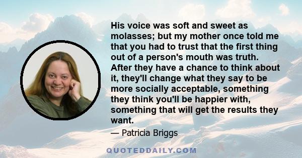 His voice was soft and sweet as molasses; but my mother once told me that you had to trust that the first thing out of a person's mouth was truth. After they have a chance to think about it, they'll change what they say 