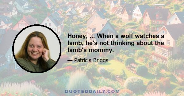 Honey, ... When a wolf watches a lamb, he's not thinking about the lamb's mommy.