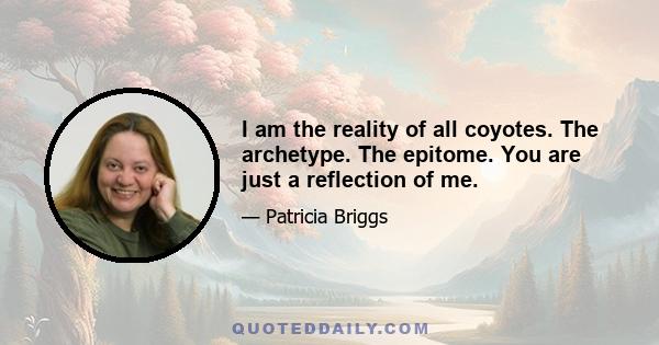 I am the reality of all coyotes. The archetype. The epitome. You are just a reflection of me.