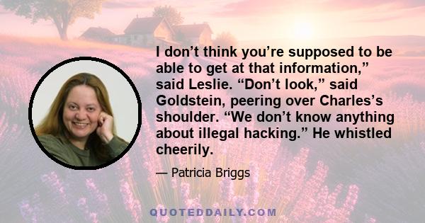 I don’t think you’re supposed to be able to get at that information,” said Leslie. “Don’t look,” said Goldstein, peering over Charles’s shoulder. “We don’t know anything about illegal hacking.” He whistled cheerily.