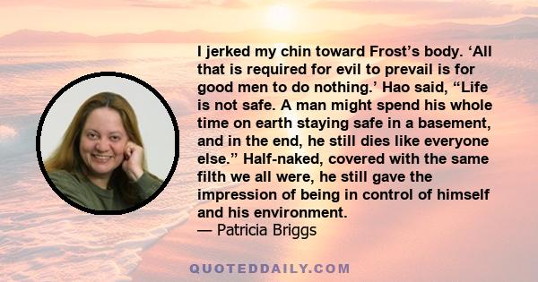 I jerked my chin toward Frost’s body. ‘All that is required for evil to prevail is for good men to do nothing.’ Hao said, “Life is not safe. A man might spend his whole time on earth staying safe in a basement, and in