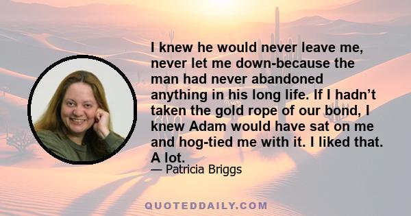 I knew he would never leave me, never let me down-because the man had never abandoned anything in his long life. If I hadn’t taken the gold rope of our bond, I knew Adam would have sat on me and hog-tied me with it. I