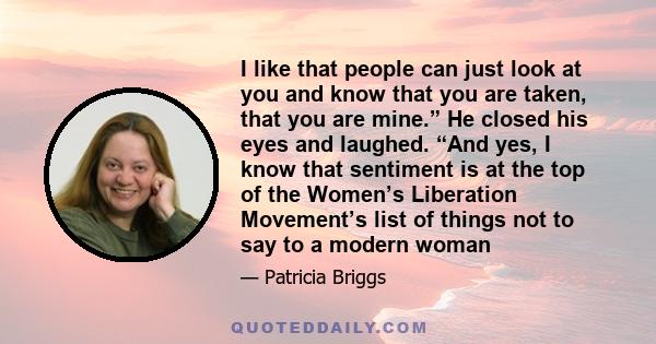 I like that people can just look at you and know that you are taken, that you are mine.” He closed his eyes and laughed. “And yes, I know that sentiment is at the top of the Women’s Liberation Movement’s list of things