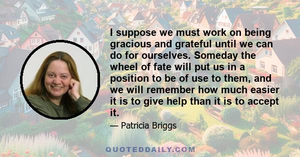 I suppose we must work on being gracious and grateful until we can do for ourselves. Someday the wheel of fate will put us in a position to be of use to them, and we will remember how much easier it is to give help than 