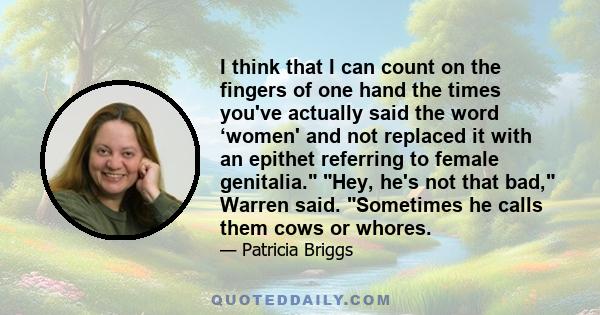 I think that I can count on the fingers of one hand the times you've actually said the word ‘women' and not replaced it with an epithet referring to female genitalia. Hey, he's not that bad, Warren said. Sometimes he