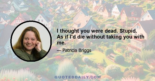 I thought you were dead. Stupid. As if I'd die without taking you with me.