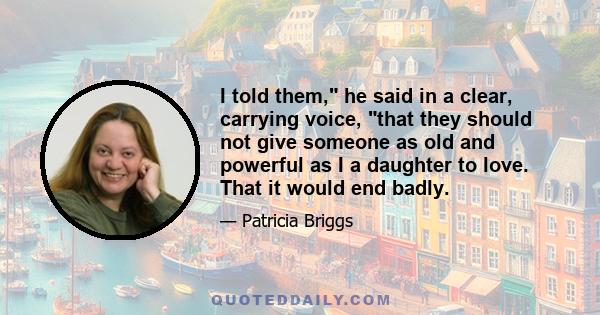 I told them, he said in a clear, carrying voice, that they should not give someone as old and powerful as I a daughter to love. That it would end badly.