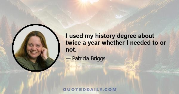 I used my history degree about twice a year whether I needed to or not.