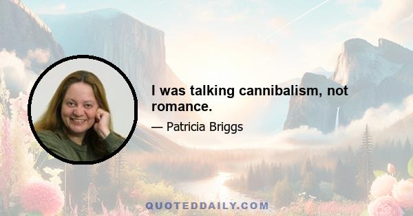 I was talking cannibalism, not romance.