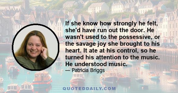 If she know how strongly he felt, she'd have run out the door. He wasn't used to the possessive, or the savage joy she brought to his heart. It ate at his control, so he turned his attention to the music. He understood
