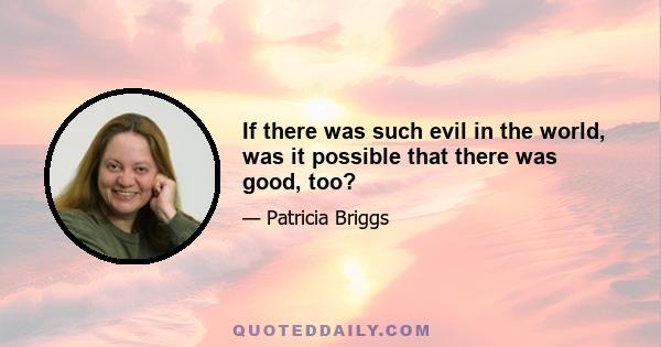 If there was such evil in the world, was it possible that there was good, too?