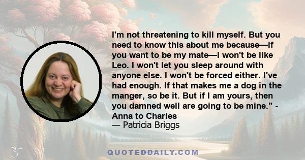 I'm not threatening to kill myself. But you need to know this about me because—if you want to be my mate—I won't be like Leo. I won't let you sleep around with anyone else. I won't be forced either. I've had enough. If