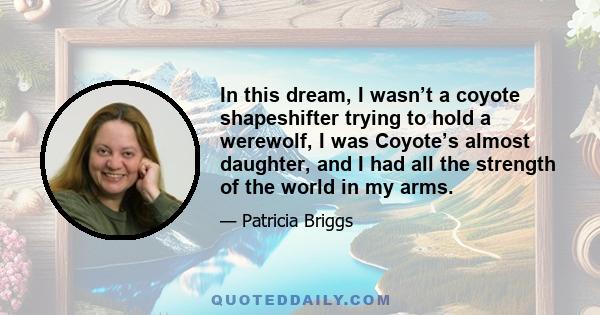 In this dream, I wasn’t a coyote shapeshifter trying to hold a werewolf, I was Coyote’s almost daughter, and I had all the strength of the world in my arms.