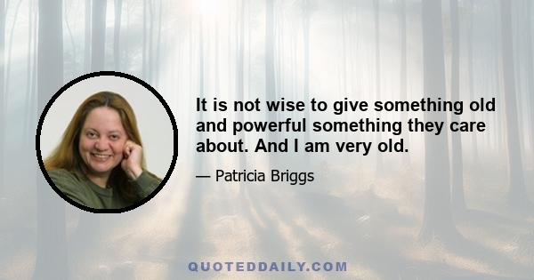 It is not wise to give something old and powerful something they care about. And I am very old.